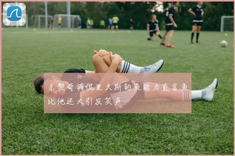 东契奇调侃里夫斯钓鱼能力直言鱼比他还大引发笑声