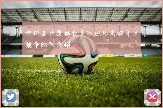 索斯盖特愿执教曼联但称需四年才能争欧冠荣耀