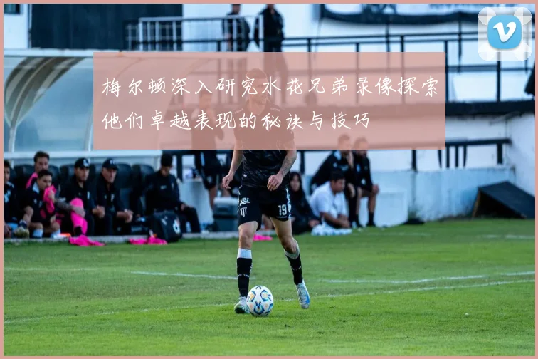 梅尔顿深入研究水花兄弟录像探索他们卓越表现的秘诀与技巧