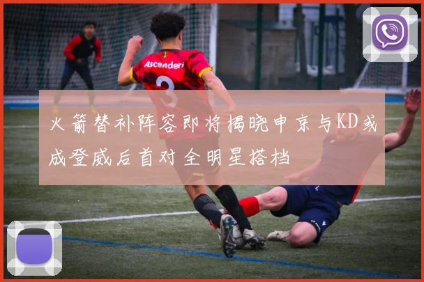 火箭替补阵容即将揭晓申京与KD或成登威后首对全明星搭档