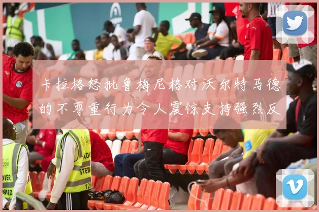 卡拉格怒批鲁梅尼格对沃尔特马德的不尊重行为令人震惊支持强烈反击