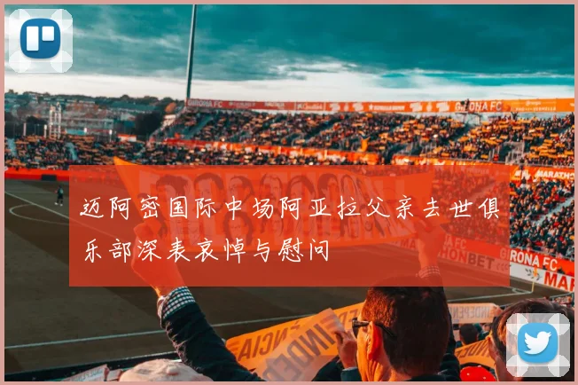 迈阿密国际中场阿亚拉父亲去世俱乐部深表哀悼与慰问