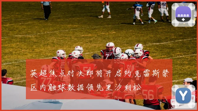 英超焦点对决即将开启约克雷斯禁区内触球数据领先里沙利松
