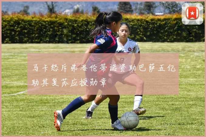 马卡怒斥弗洛伦蒂诺资助巴萨五亿助其复苏应授勋章