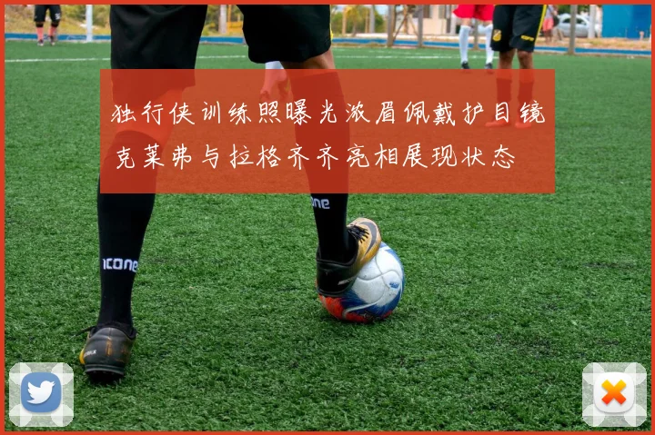 独行侠训练照曝光浓眉佩戴护目镜克莱弗与拉格齐齐亮相展现状态