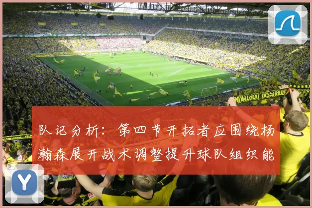 队记分析：第四节开拓者应围绕杨瀚森展开战术调整提升球队组织能力