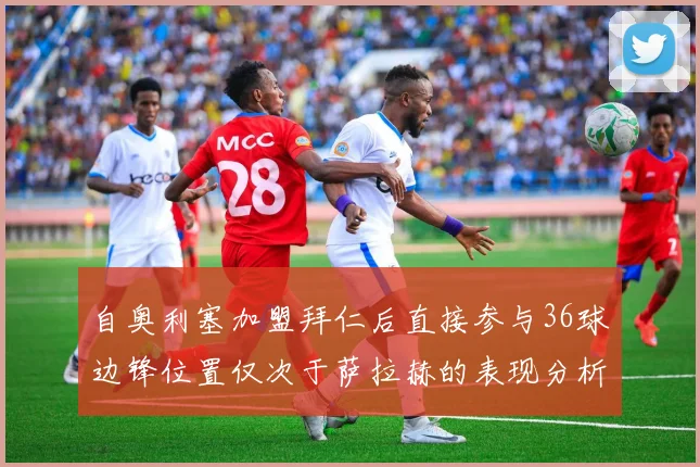 自奥利塞加盟拜仁后直接参与36球边锋位置仅次于萨拉赫的表现分析