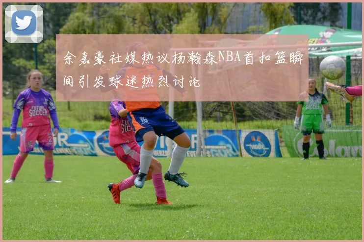 余嘉豪社媒热议杨瀚森NBA首扣篮瞬间引发球迷热烈讨论