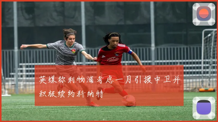 英媒称利物浦考虑一月引援中卫并积极续约科纳特