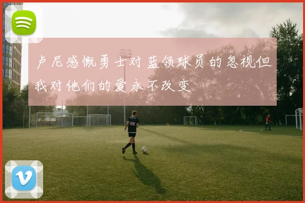 卢尼感慨勇士对蓝领球员的忽视但我对他们的爱永不改变