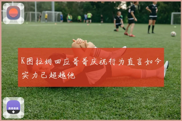 K图拉姆回应哥哥庆祝行为直言如今实力已超越他