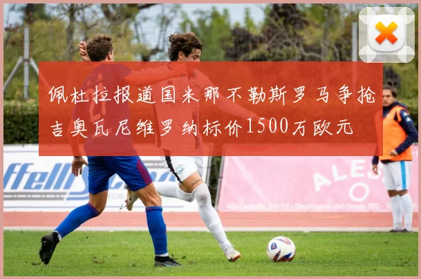 佩杜拉报道国米那不勒斯罗马争抢吉奥瓦尼维罗纳标价1500万欧元
