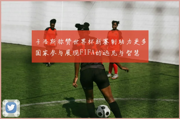 卡洛斯称赞世界杯新赛制助力更多国家参与展现FIFA的远见与智慧