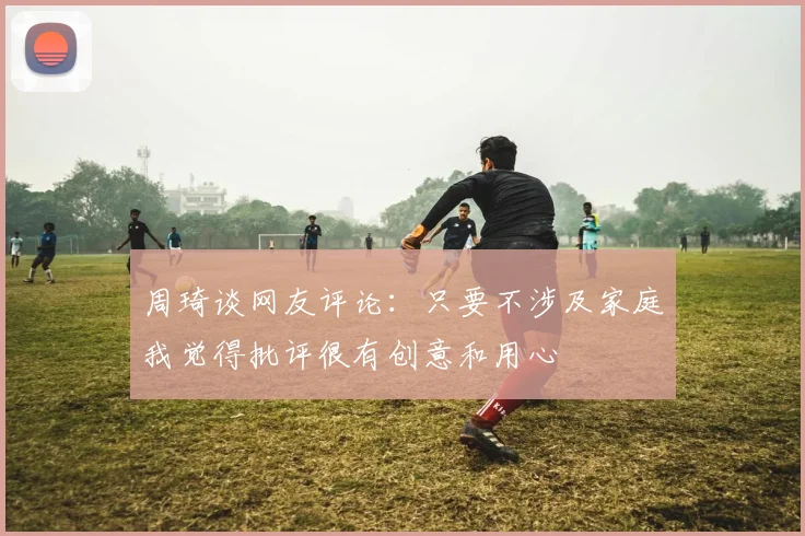 周琦谈网友评论：只要不涉及家庭我觉得批评很有创意和用心