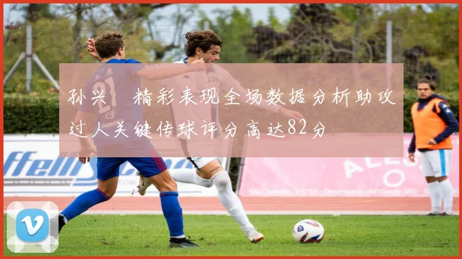 孙兴慜精彩表现全场数据分析助攻过人关键传球评分高达82分
