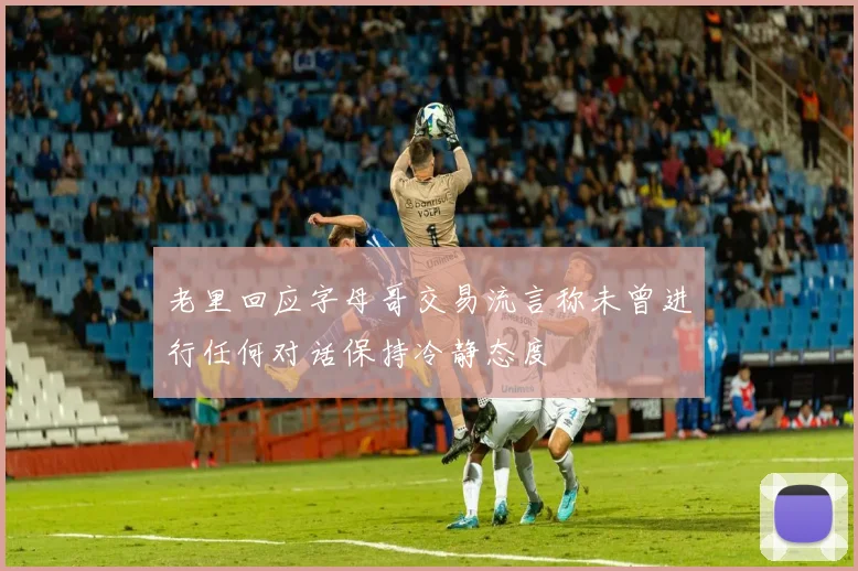 老里回应字母哥交易流言称未曾进行任何对话保持冷静态度