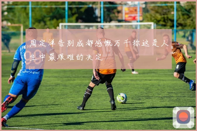 周定洋告别成都感慨万千称这是人生中最艰难的决定