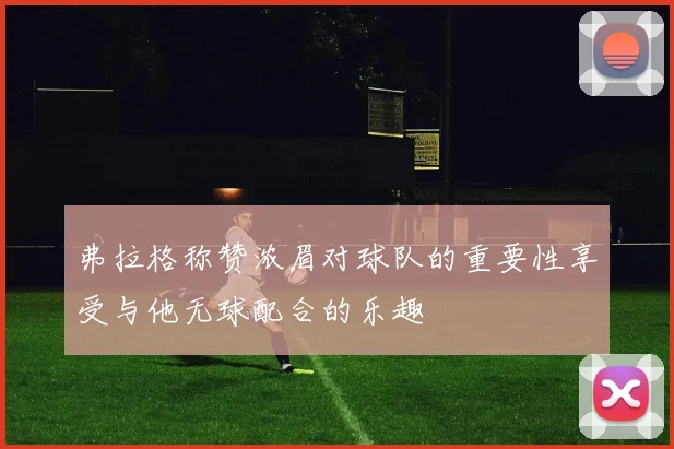 弗拉格称赞浓眉对球队的重要性享受与他无球配合的乐趣