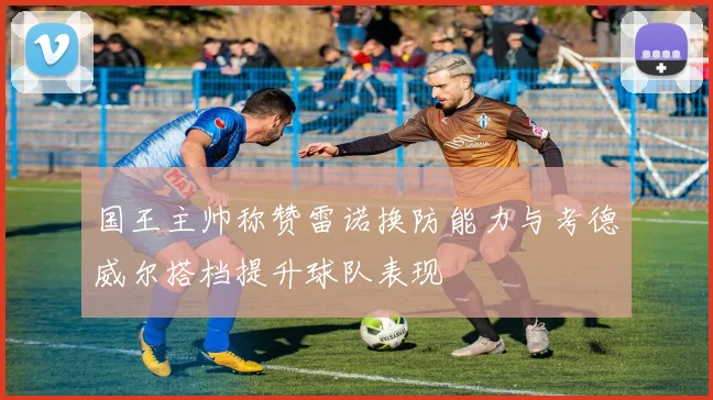 国王主帅称赞雷诺换防能力与考德威尔搭档提升球队表现