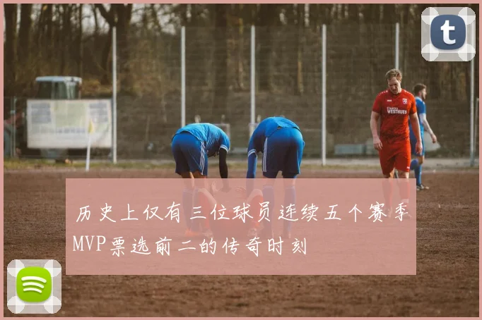 历史上仅有三位球员连续五个赛季MVP票选前二的传奇时刻