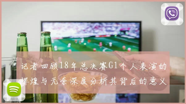 记者回顾18年总决赛G1个人表演的辉煌与无奈深度分析其背后的意义与影响