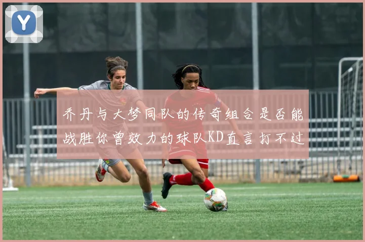 乔丹与大梦同队的传奇组合是否能战胜你曾效力的球队KD直言打不过实在太疯狂