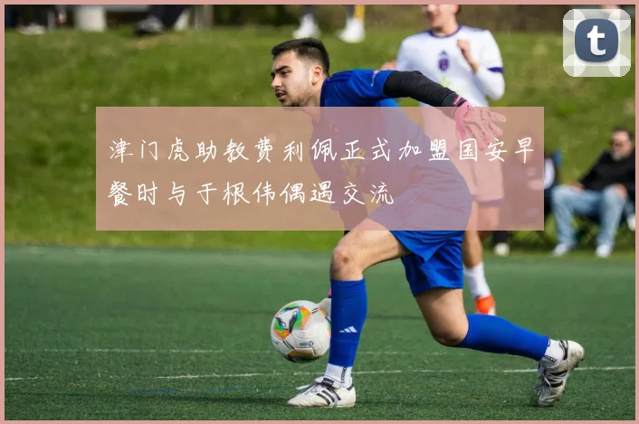 津门虎助教费利佩正式加盟国安早餐时与于根伟偶遇交流