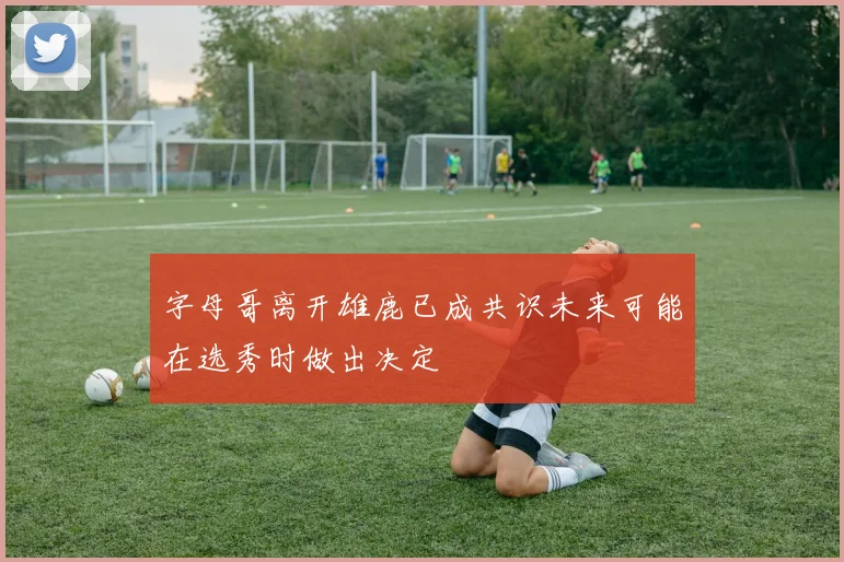 字母哥离开雄鹿已成共识未来可能在选秀时做出决定