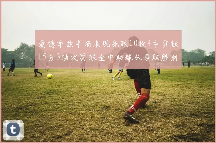 爱德华兹半场表现亮眼10投4中贡献15分3助攻罚球全中助球队争取胜利
