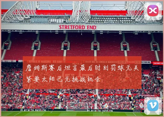 詹姆斯赛后坦言最后时刻罚球无关紧要太阳已无挑战机会