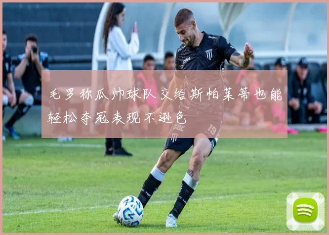 毛罗称瓜帅球队交给斯帕莱蒂也能轻松夺冠表现不逊色
