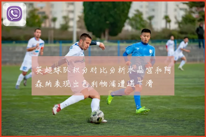 英超球队积分对比分析水晶宫和阿森纳表现出色利物浦遭遇下滑