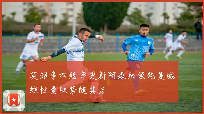 英超争四赔率更新阿森纳领跑曼城维拉曼联紧随其后