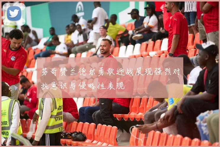芬奇赞兰德尔勇敢迎战展现强烈对抗意识与侵略性表现